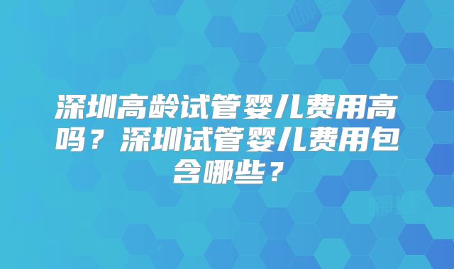 深圳高龄试管婴儿费用高吗？深圳试管婴儿费用包含哪些？