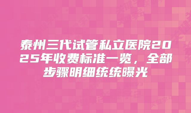 泰州三代试管私立医院2025年收费标准一览，全部步骤明细统统曝光