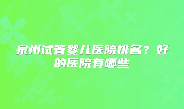泉州试管婴儿医院排名？好的医院有哪些