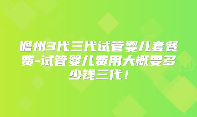 儋州3代三代试管婴儿套餐费-试管婴儿费用大概要多少钱三代！