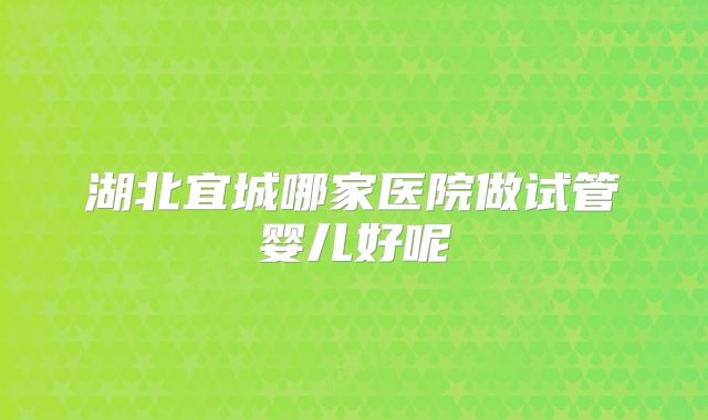 湖北宜城哪家医院做试管婴儿好呢