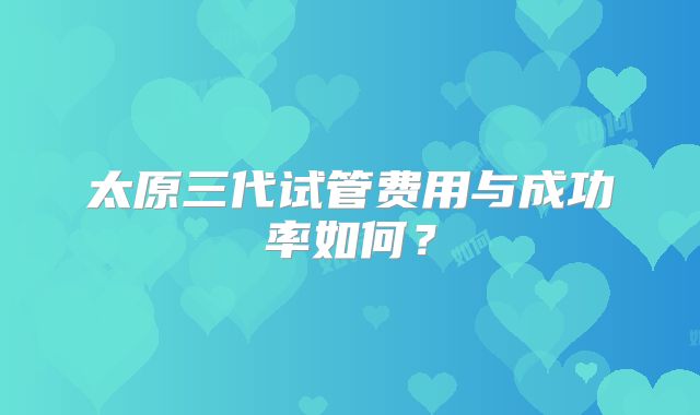 太原三代试管费用与成功率如何？