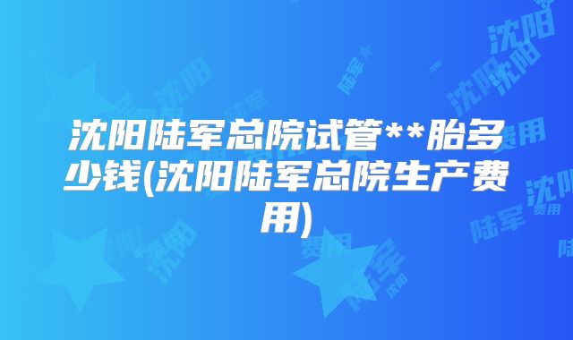 沈阳陆军总院试管**胎多少钱(沈阳陆军总院生产费用)