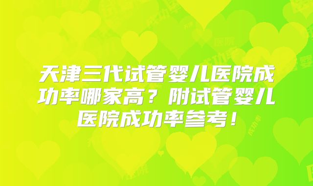 天津三代试管婴儿医院成功率哪家高？附试管婴儿医院成功率参考！