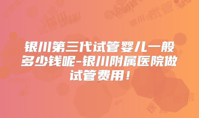 银川第三代试管婴儿一般多少钱呢-银川附属医院做试管费用!