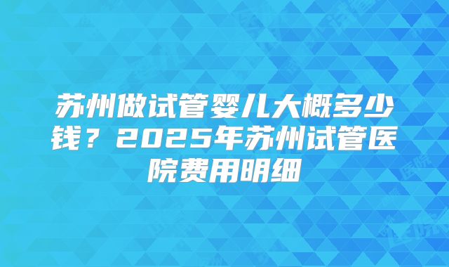 苏州做试管婴儿大概多少钱？2025年苏州试管医院费用明细