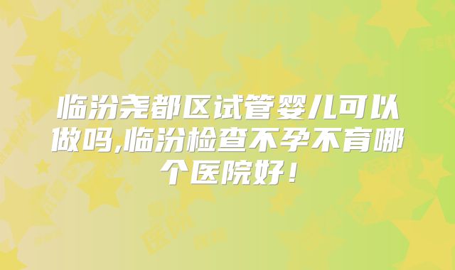 临汾尧都区试管婴儿可以做吗,临汾检查不孕不育哪个医院好！