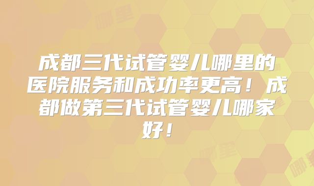 成都三代试管婴儿哪里的医院服务和成功率更高！成都做第三代试管婴儿哪家好！