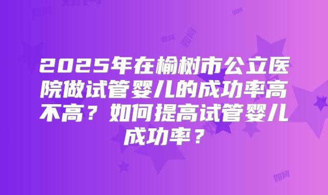 2025年在榆树市公立医院做试管婴儿的成功率高不高？如何提高试管婴儿成功率？