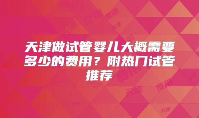 天津做试管婴儿大概需要多少的费用?附热门试管推荐