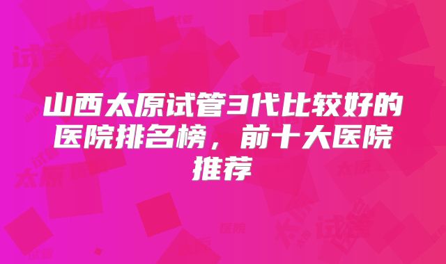 山西太原试管3代比较好的医院排名榜，前十大医院推荐