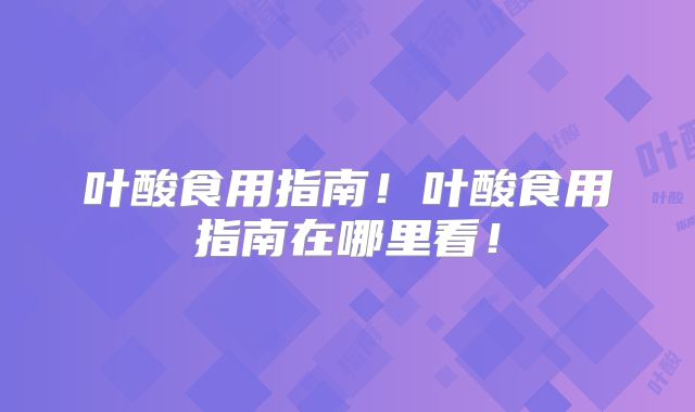叶酸食用指南！叶酸食用指南在哪里看！