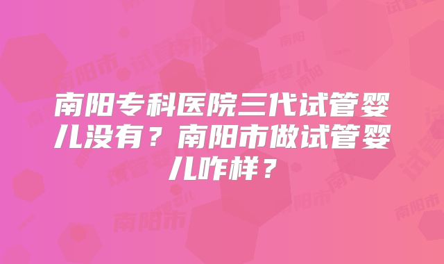 南阳专科医院三代试管婴儿没有？南阳市做试管婴儿咋样？