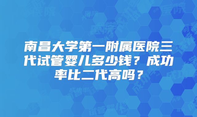 南昌大学第一附属医院三代试管婴儿多少钱?成功率比二代高吗?