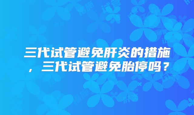 三代试管避免肝炎的措施，三代试管避免胎停吗？