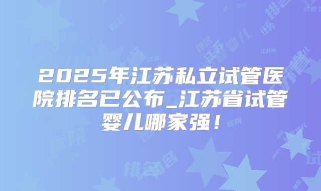 2025年江苏私立试管医院排名已公布_江苏省试管婴儿哪家强！