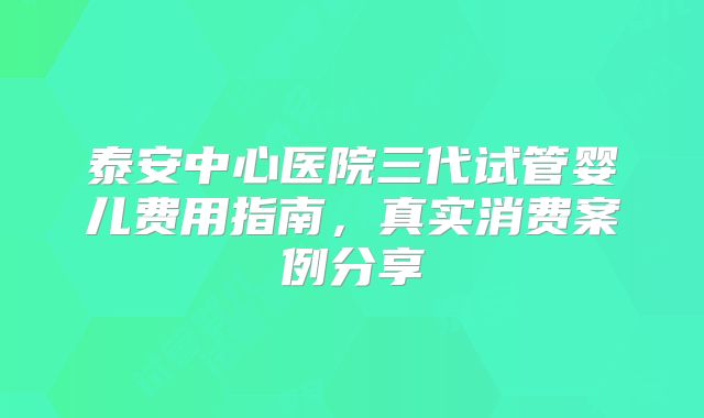 泰安中心医院三代试管婴儿费用指南,真实消费案例分享