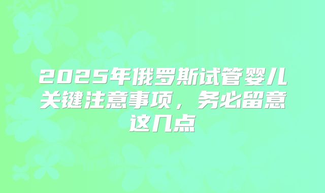 2025年俄罗斯试管婴儿关键注意事项,务必留意这几点