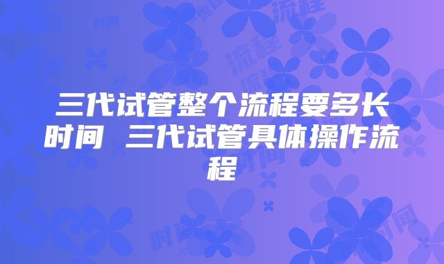 三代试管整个流程要多长时间 三代试管具体操作流程