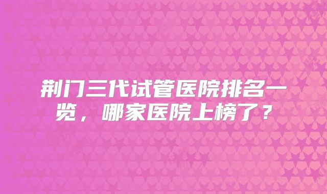 荆门三代试管医院排名一览,哪家医院上榜了?