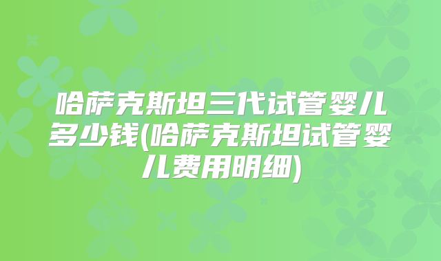 哈萨克斯坦三代试管婴儿多少钱(哈萨克斯坦试管婴儿费用明细)