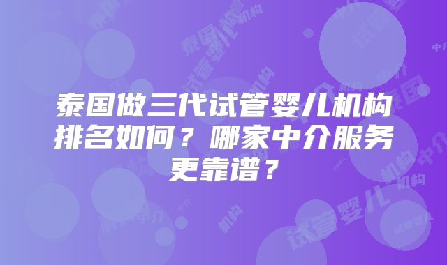 泰国做三代试管婴儿机构排名如何？哪家中介服务更靠谱？