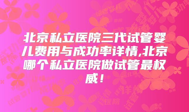 北京私立医院三代试管婴儿费用与成功率详情,北京哪个私立医院做试管最权威！