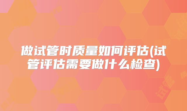 做试管时质量如何评估(试管评估需要做什么检查)