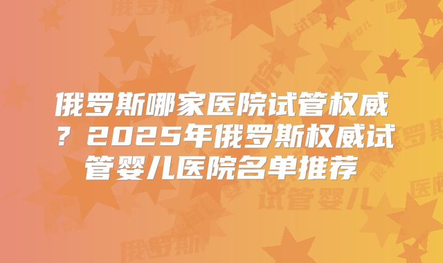 俄罗斯哪家医院试管权威？2025年俄罗斯权威试管婴儿医院名单推荐