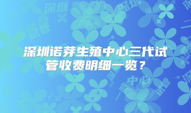 深圳诺芽生殖中心三代试管收费明细一览？