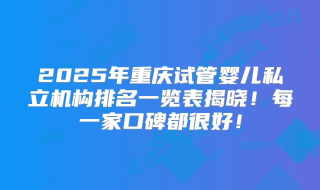 2025年重庆试管婴儿私立机构排名一览表揭晓！每一家口碑都很好！