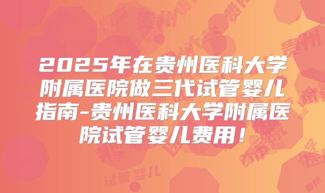 2025年在贵州医科大学附属医院做三代试管婴儿指南-贵州医科大学附属医院试管婴儿费用!