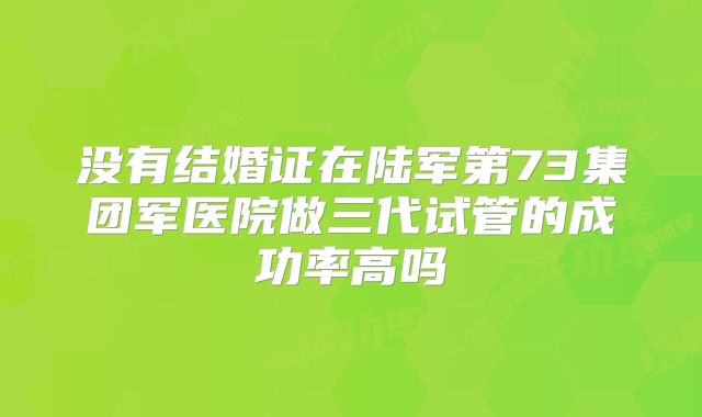 没有结婚证在陆军第73集团军医院做三代试管的成功率高吗