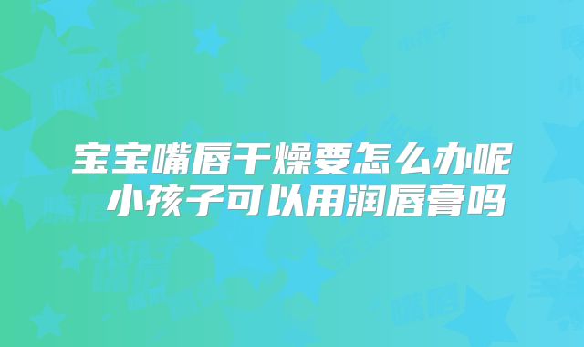 宝宝嘴唇干燥要怎么办呢 小孩子可以用润唇膏吗