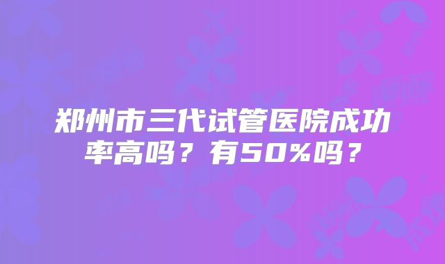 郑州市三代试管医院成功率高吗？有50%吗？