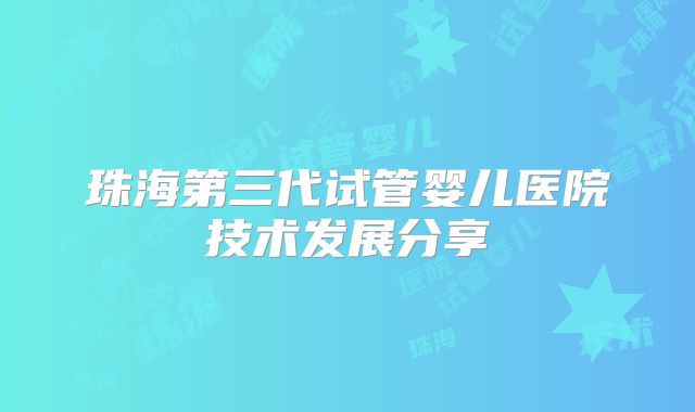 珠海第三代试管婴儿医院技术发展分享