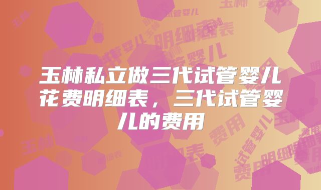 玉林私立做三代试管婴儿花费明细表，三代试管婴儿的费用