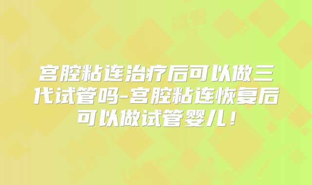 宫腔粘连治疗后可以做三代试管吗-宫腔粘连恢复后可以做试管婴儿！