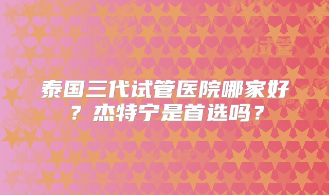 泰国三代试管医院哪家好？杰特宁是首选吗？