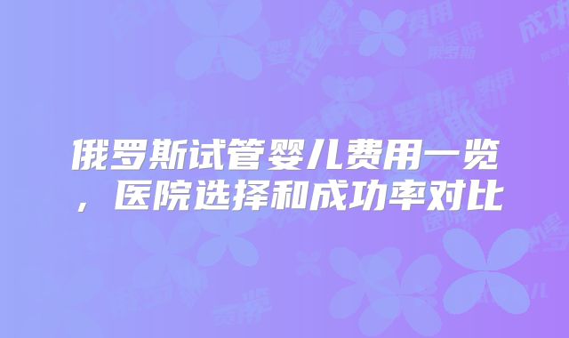 俄罗斯试管婴儿费用一览，医院选择和成功率对比