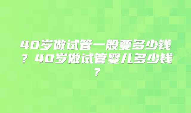 40岁做试管一般要多少钱?40岁做试管婴儿多少钱?