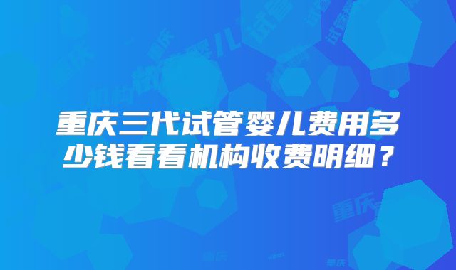 重庆三代试管婴儿费用多少钱看看机构收费明细？