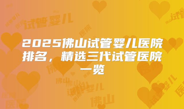 2025佛山试管婴儿医院排名，精选三代试管医院一览