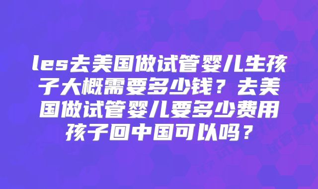les去美国做试管婴儿生孩子大概需要多少钱？去美国做试管婴儿要多少费用孩子回中国可以吗？