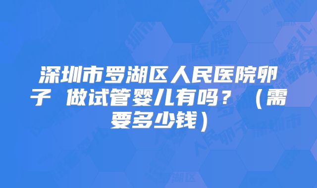 深圳市罗湖区人民医院卵子 做试管婴儿有吗？（需要多少钱）
