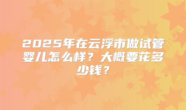 2025年在云浮市做试管婴儿怎么样？大概要花多少钱？