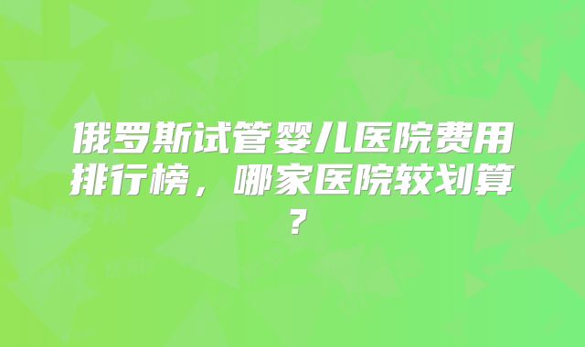 俄罗斯试管婴儿医院费用排行榜，哪家医院较划算？
