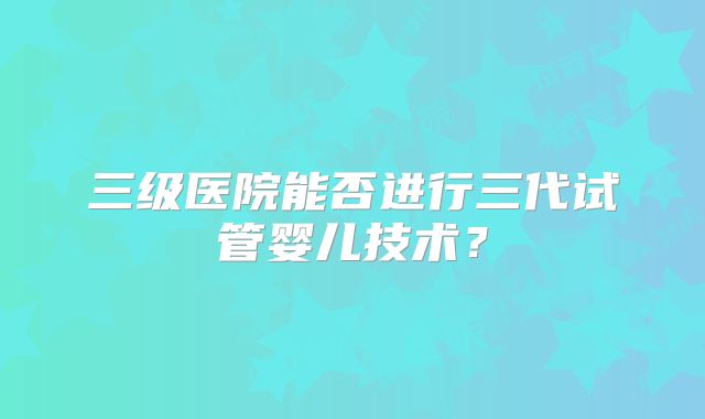 三级医院能否进行三代试管婴儿技术？