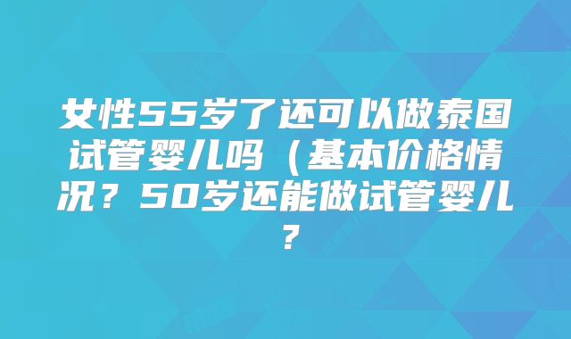 女性55岁了还可以做泰国试管婴儿吗(基本价格情况?50岁还能做试管婴儿?