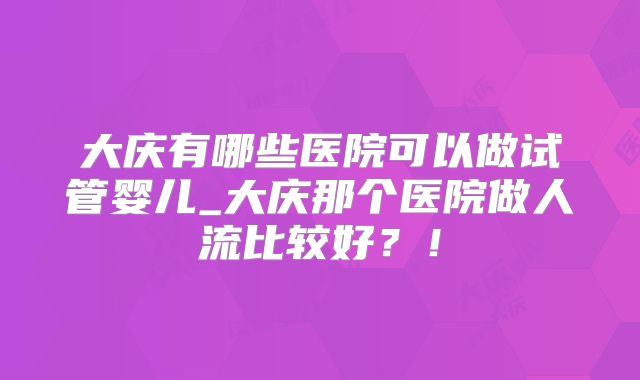 大庆有哪些医院可以做试管婴儿_大庆那个医院做人流比较好?!